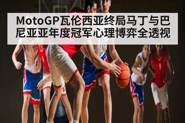 MotoGP瓦伦西亚终局马丁与巴尼亚亚年度冠军心理博弈全透视